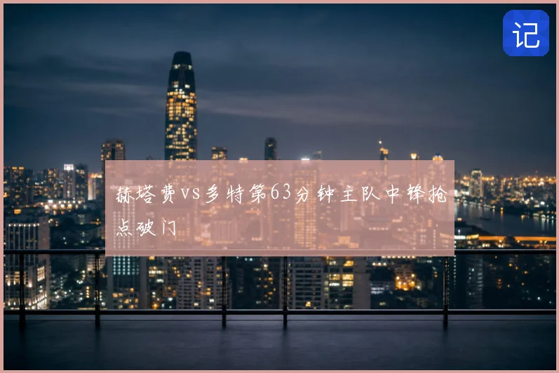 赫塔费vs多特第63分钟主队中锋抢点破门